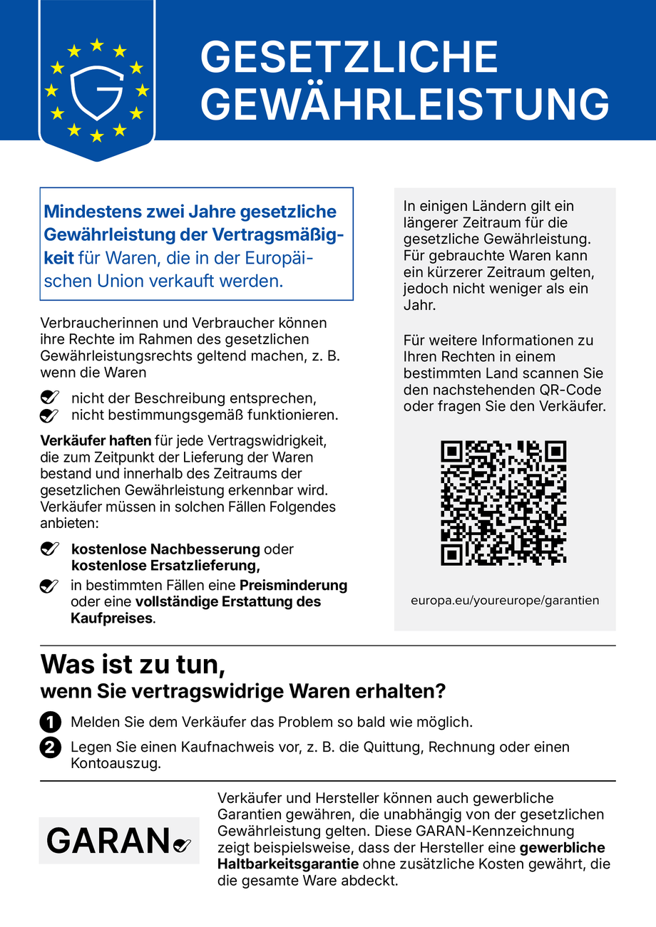 Gesetzliche Gewährleistung – harmonisierte EU-Mitteilung: Mindestens zwei Jahre gesetzliche Gewährleistung der Vertragsmäßigkeit für Waren, die in der Europäischen Union verkauft werden. Bei vertragswidrigen Waren haben Verbraucherinnen und Verbraucher Anspruch auf kostenlose Nachbesserung oder Ersatzlieferung, in bestimmten Fällen auf Preisminderung oder vollständige Erstattung des Kaufpreises. Weitere Informationen: europa.eu/youreurope/garantien